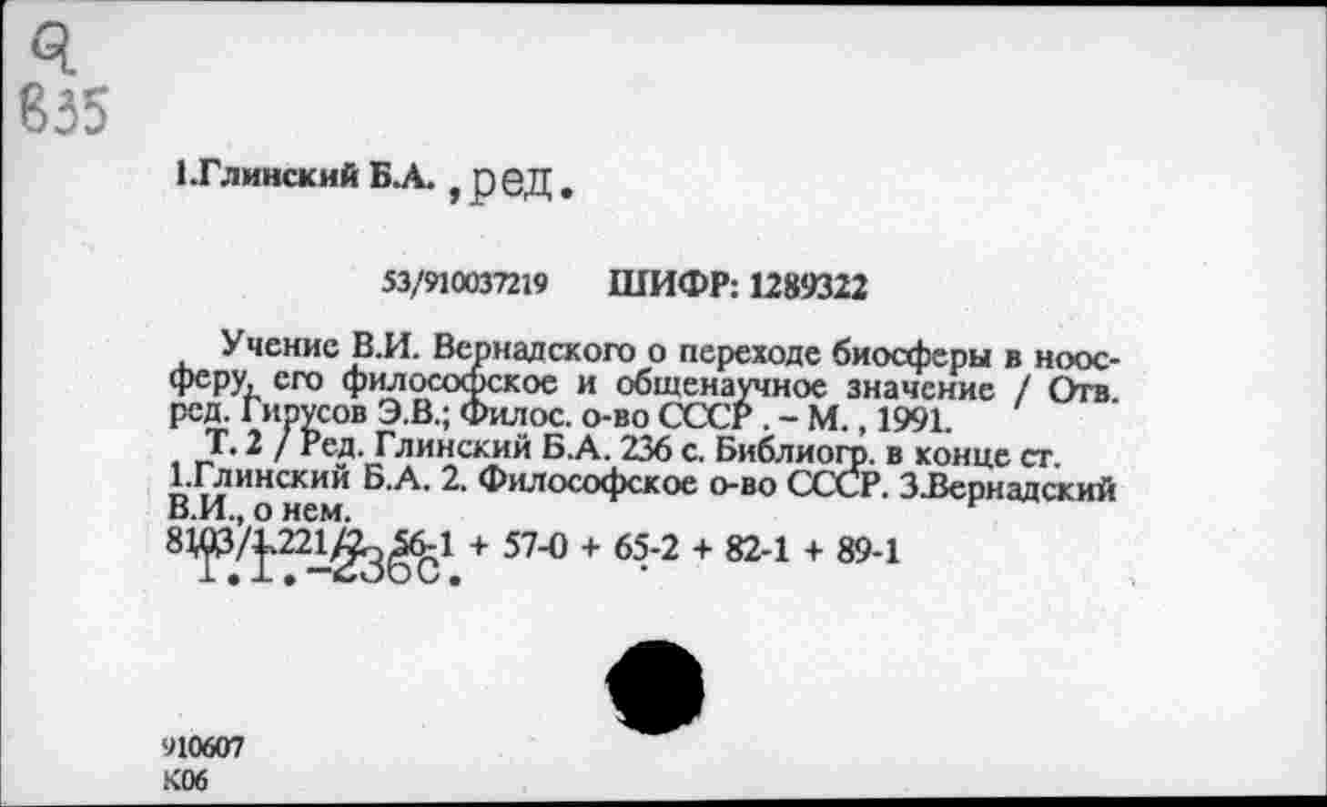 ﻿835
1.Глинский БА. , реД .
53/910037219 ШИФР: 1289322
Учение В.И. Вернадского о переходе биосферы в ноосферу, его философское и общенаучное значение / Отв. ред. Гирусов Э.В.; Филос. о-во СССР . - М., 1991.
Т. 2 / Ред. Глинский Б.А. 236 с. Библиогр. в конце ст. 1-Глинский Б.А. 2. Философское о-во СССР. З.Вернадский В.И., о нем.
81р/р2££^1 + 57-0 + 65-2 + 82-1 + 89-1
910607 К06